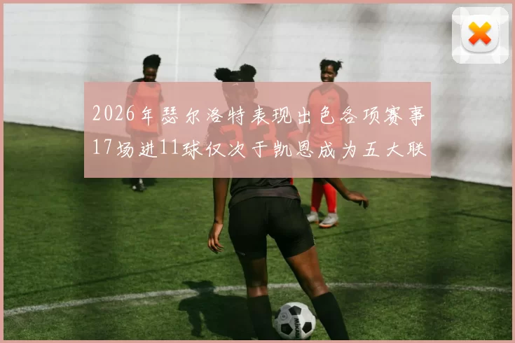 2026年瑟尔洛特表现出色各项赛事17场进11球仅次于凯恩成为五大联赛新星