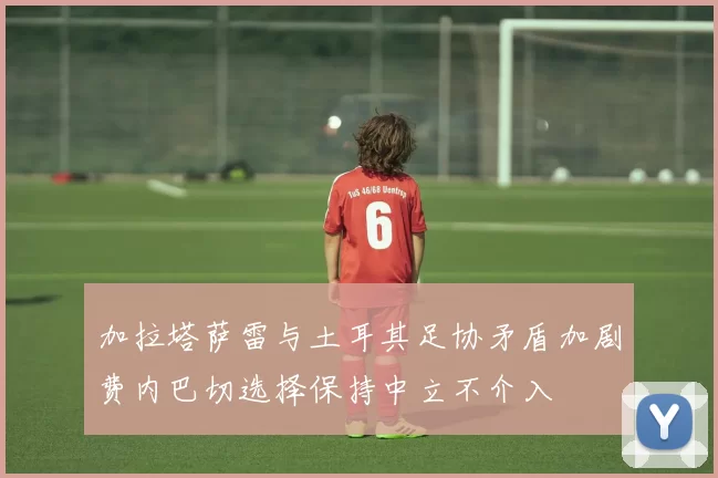 加拉塔萨雷与土耳其足协矛盾加剧费内巴切选择保持中立不介入