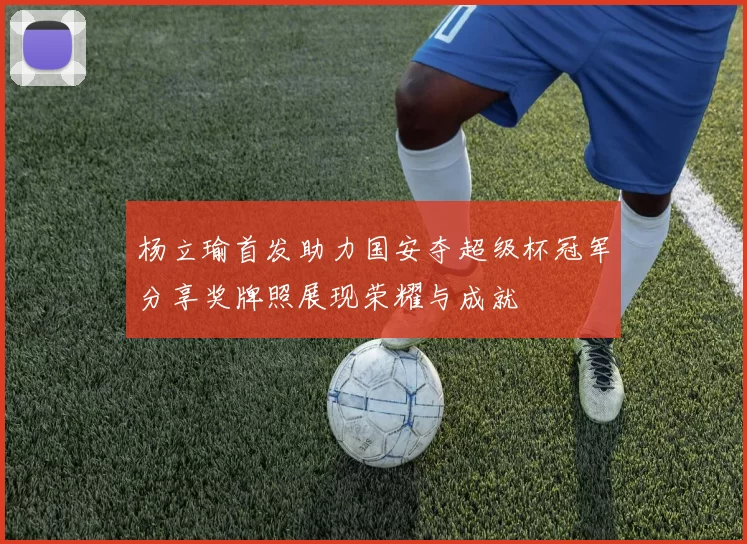 杨立瑜首发助力国安夺超级杯冠军分享奖牌照展现荣耀与成就