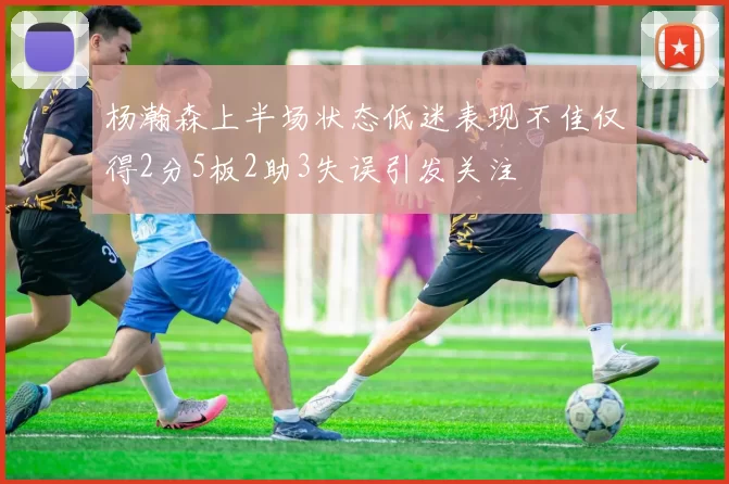 杨瀚森上半场状态低迷表现不佳仅得2分5板2助3失误引发关注