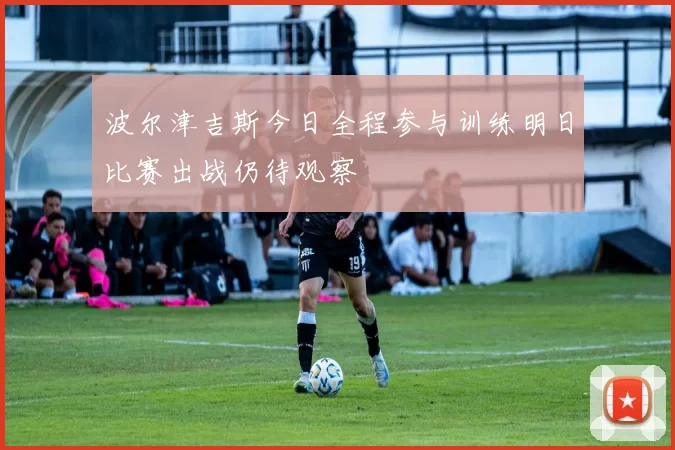 波尔津吉斯今日全程参与训练明日比赛出战仍待观察