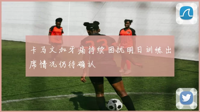 卡马文加牙痛持续困扰明日训练出席情况仍待确认