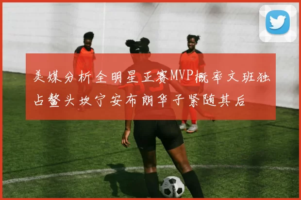 美媒分析全明星正赛MVP概率文班独占鳌头坎宁安布朗华子紧随其后
