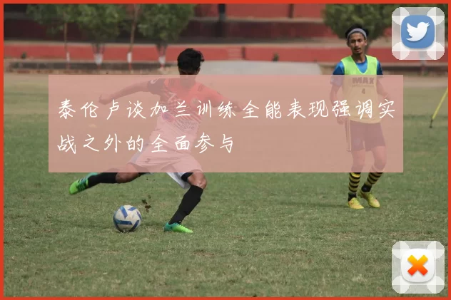 泰伦卢谈加兰训练全能表现强调实战之外的全面参与