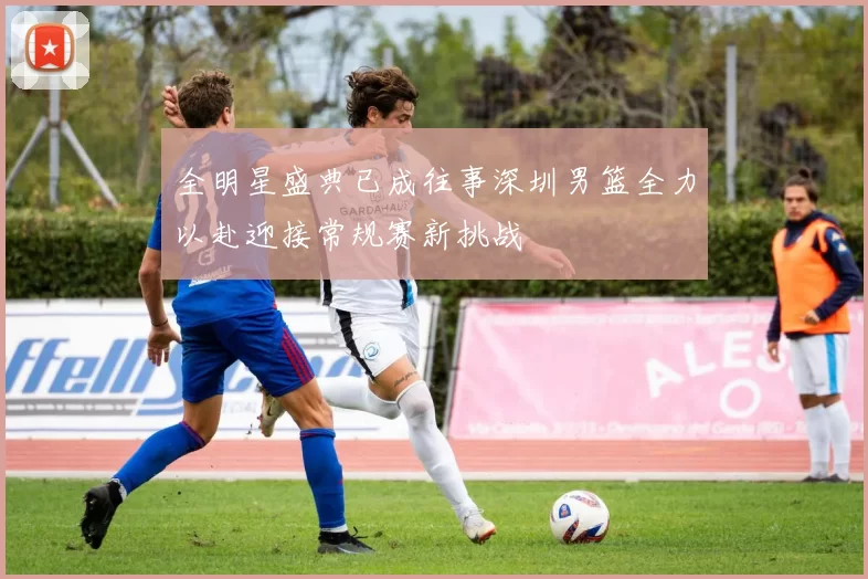 全明星盛典已成往事深圳男篮全力以赴迎接常规赛新挑战