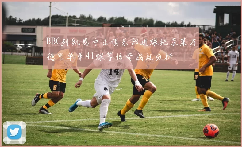 BBC列凯恩冲击俱乐部进球纪录莱万德甲单季41球等传奇成就分析