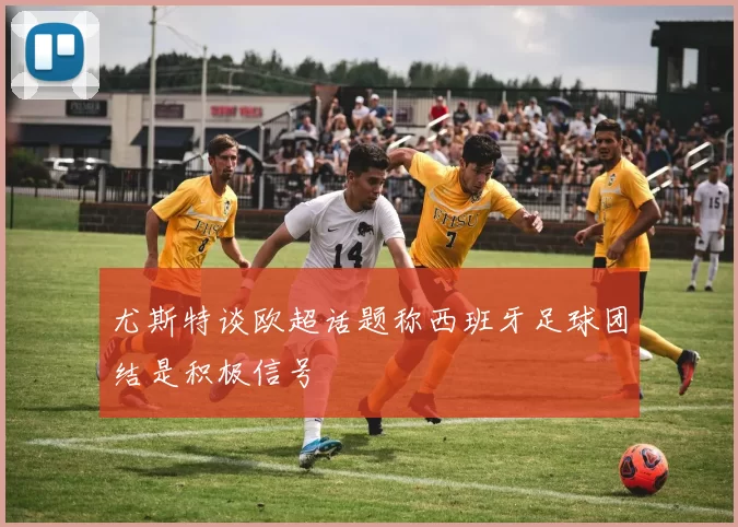 尤斯特谈欧超话题称西班牙足球团结是积极信号