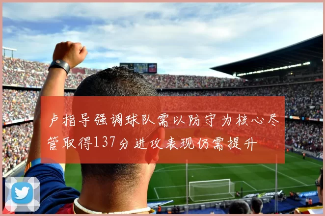 卢指导强调球队需以防守为核心尽管取得137分进攻表现仍需提升