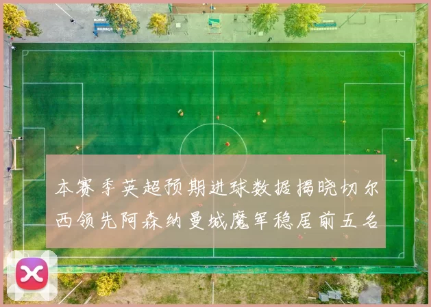 本赛季英超预期进球数据揭晓切尔西领先阿森纳曼城魔军稳居前五名