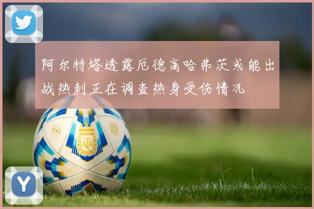 阿尔特塔透露厄德高哈弗茨或能出战热刺正在调查热身受伤情况