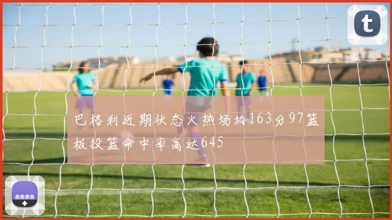 巴格利近期状态火热场均163分97篮板投篮命中率高达645