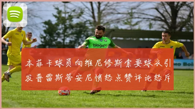 本菲卡球员向维尼修斯索要球衣引发普雷斯蒂安尼愤怒点赞评论怒斥队友