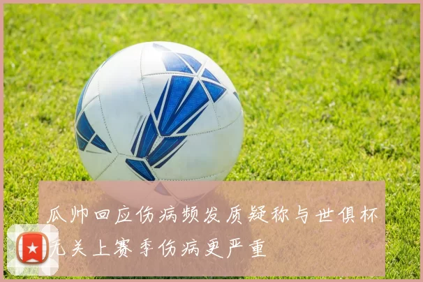 瓜帅回应伤病频发质疑称与世俱杯无关上赛季伤病更严重